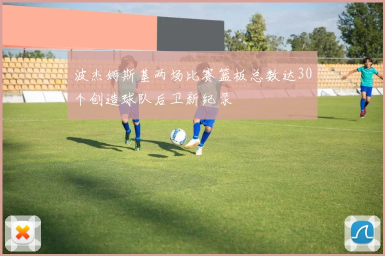 波杰姆斯基两场比赛篮板总数达30个创造球队后卫新纪录