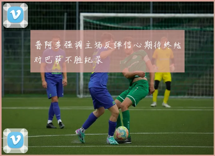 普阿多强调主场反弹信心期待终结对巴萨不胜纪录