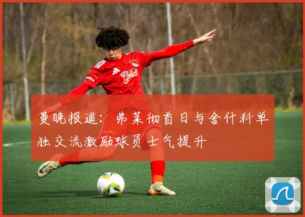 曼晚报道：弗莱彻首日与舍什科单独交流激励球员士气提升