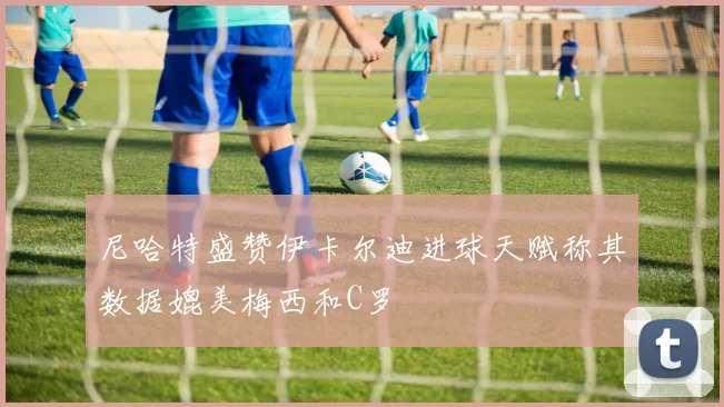 尼哈特盛赞伊卡尔迪进球天赋称其数据媲美梅西和C罗