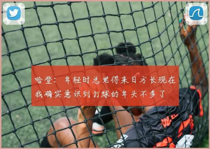 哈登：年轻时总觉得来日方长现在我确实意识到打球的年头不多了