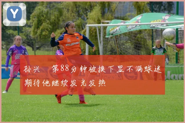 孙兴慜第88分钟被换下显不满球迷期待他继续发光发热