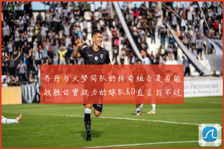 乔丹与大梦同队的传奇组合是否能战胜你曾效力的球队KD直言打不过实在太疯狂