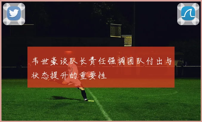 韦世豪谈队长责任强调团队付出与状态提升的重要性
