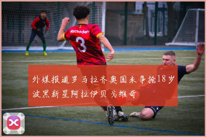 外媒报道罗马拉齐奥国米争抢18岁波黑新星阿拉伊贝戈维奇