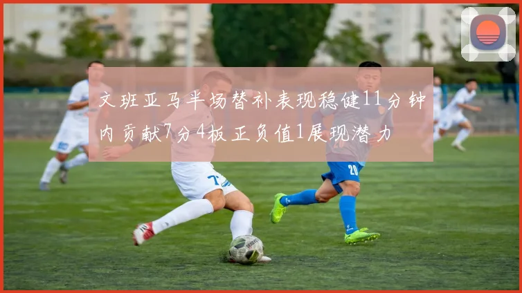 文班亚马半场替补表现稳健11分钟内贡献7分4板正负值1展现潜力
