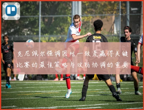 克尼佩尔强调团结一致是赢得关键比赛的最佳策略与攻防协调的重要性