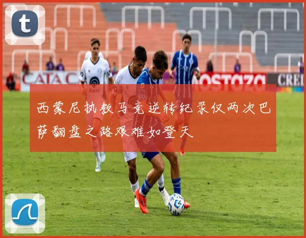 西蒙尼执教马竞逆转纪录仅两次巴萨翻盘之路艰难如登天