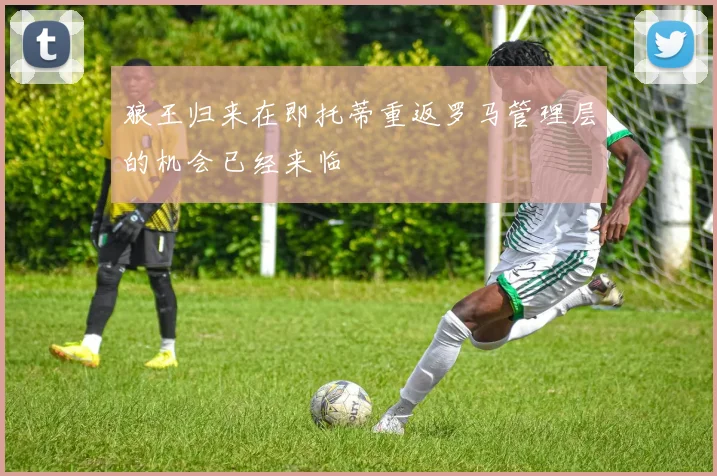 狼王归来在即托蒂重返罗马管理层的机会已经来临