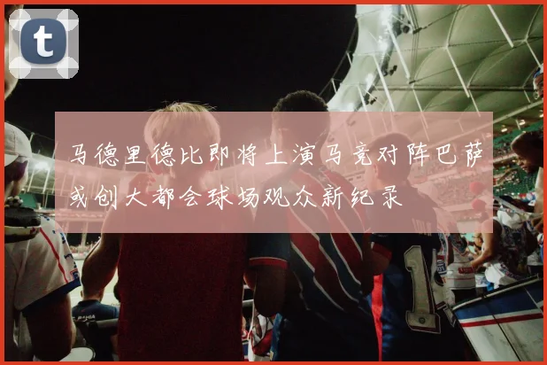 马德里德比即将上演马竞对阵巴萨或创大都会球场观众新纪录