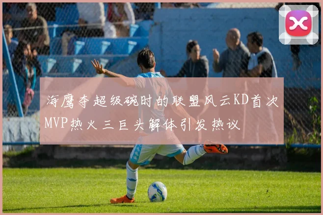海鹰夺超级碗时的联盟风云KD首次MVP热火三巨头解体引发热议