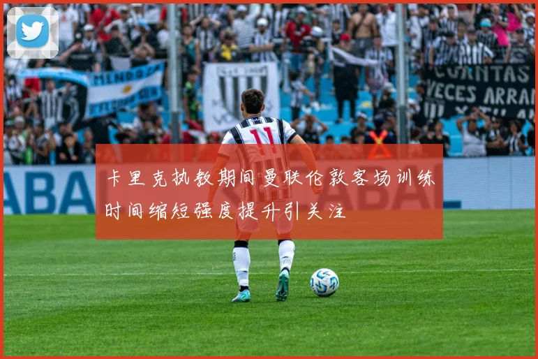 卡里克执教期间曼联伦敦客场训练时间缩短强度提升引关注