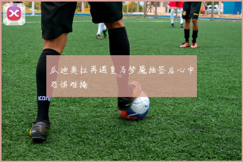 瓜迪奥拉再遇皇马梦魇抽签后心中恐惧难掩
