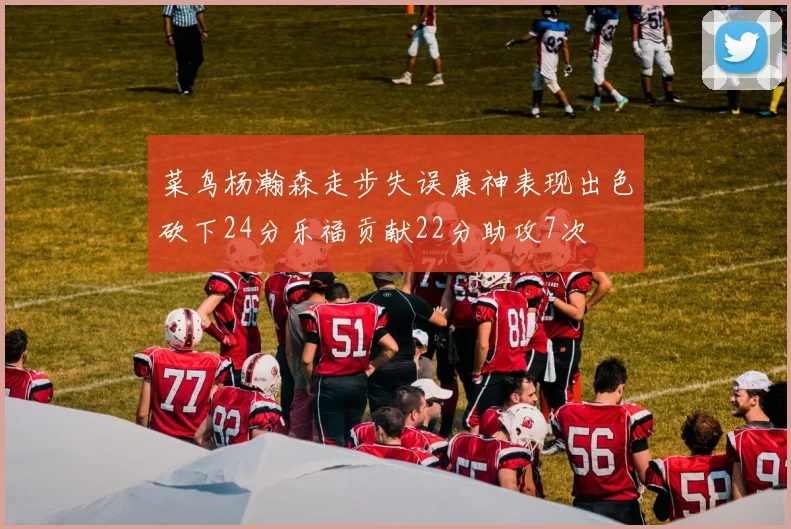 菜鸟杨瀚森走步失误康神表现出色砍下24分乐福贡献22分助攻7次