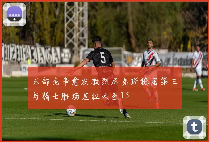 东部竞争愈发激烈尼克斯稳居第三与骑士胜场差拉大至15