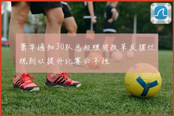 萧华通知30队总经理将改革反摆烂规则以提升比赛公平性