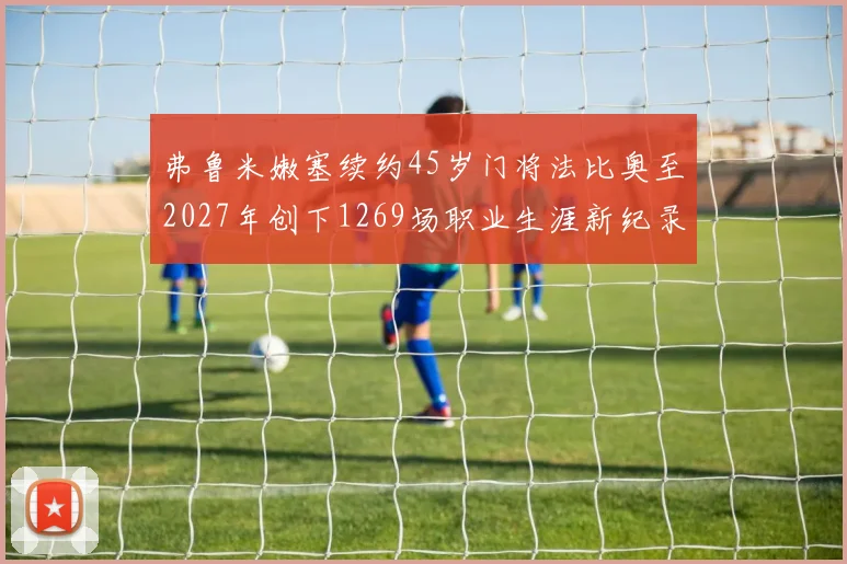 弗鲁米嫩塞续约45岁门将法比奥至2027年创下1269场职业生涯新纪录