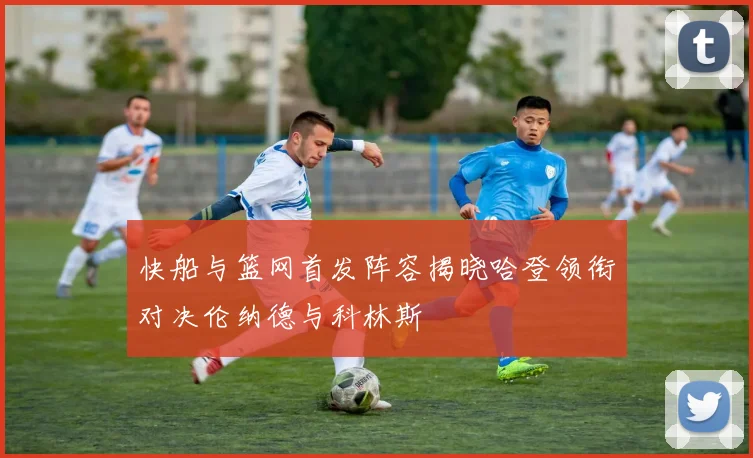 快船与篮网首发阵容揭晓哈登领衔对决伦纳德与科林斯