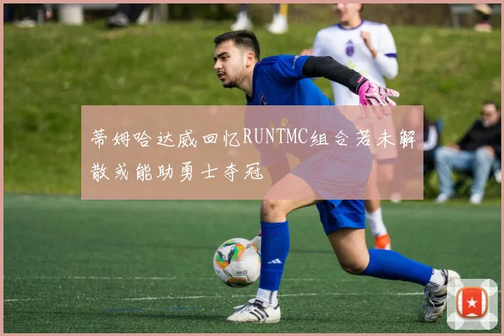 蒂姆哈达威回忆RUNTMC组合若未解散或能助勇士夺冠