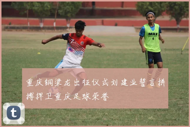 重庆铜梁龙出征仪式刘建业誓言拼搏捍卫重庆足球荣誉