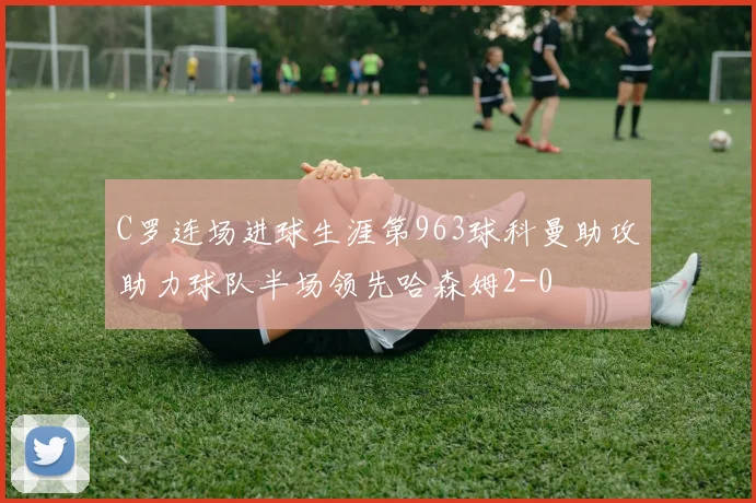 C罗连场进球生涯第963球科曼助攻助力球队半场领先哈森姆2-0