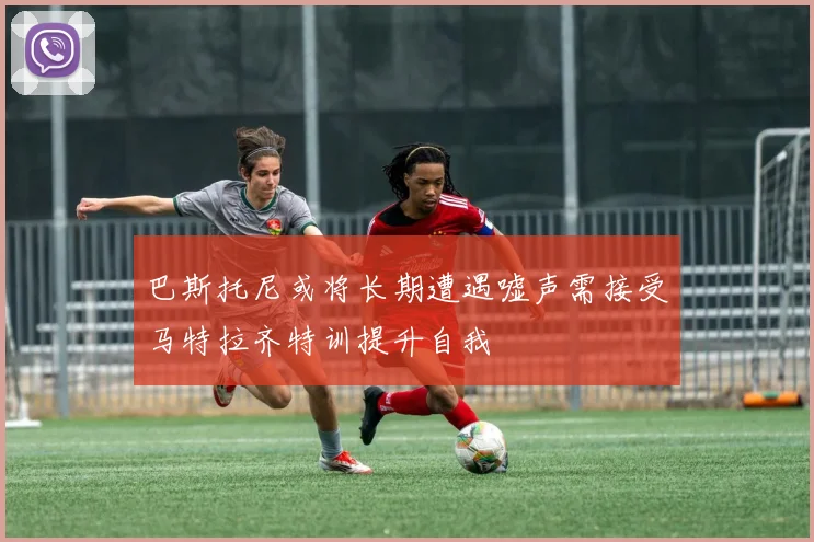巴斯托尼或将长期遭遇嘘声需接受马特拉齐特训提升自我