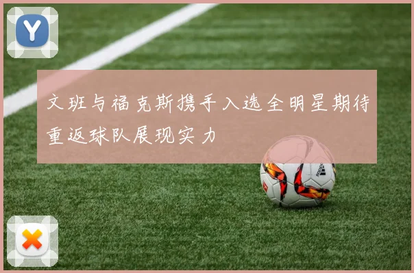 文班与福克斯携手入选全明星期待重返球队展现实力