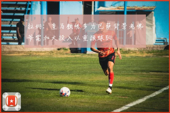 拉姆：皇马教练多为巴萨背景老佛爷需加大投入以重振球队
