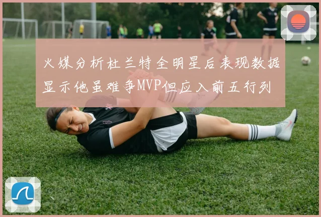 火媒分析杜兰特全明星后表现数据显示他虽难争MVP但应入前五行列