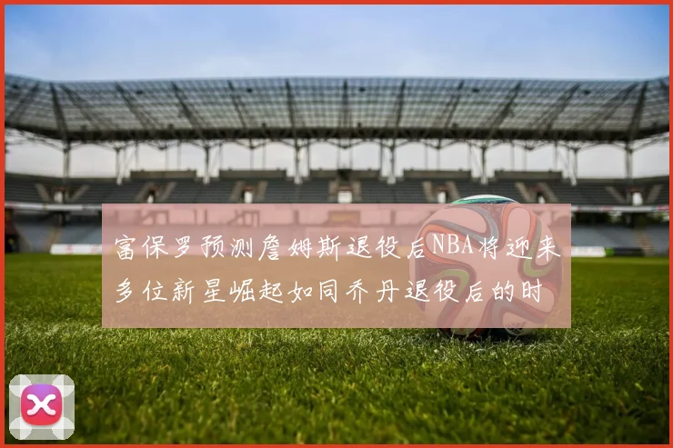 富保罗预测詹姆斯退役后NBA将迎来多位新星崛起如同乔丹退役后的时代