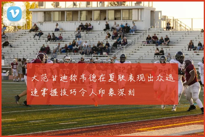 大范甘迪称韦德在夏联表现出众迅速掌握技巧令人印象深刻