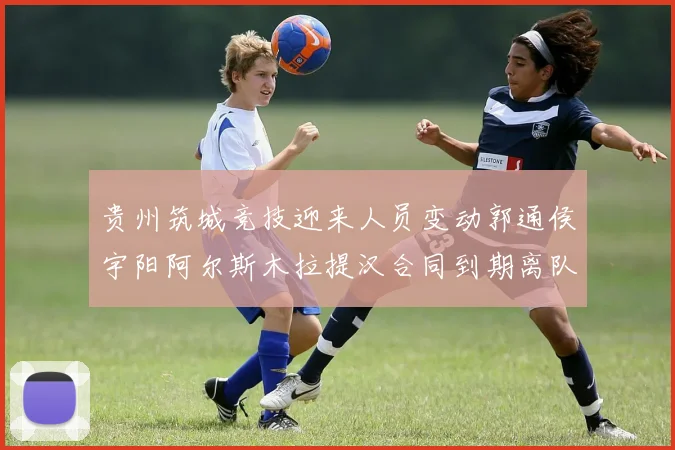 贵州筑城竞技迎来人员变动郭通侯宇阳阿尔斯木拉提汉合同到期离队
