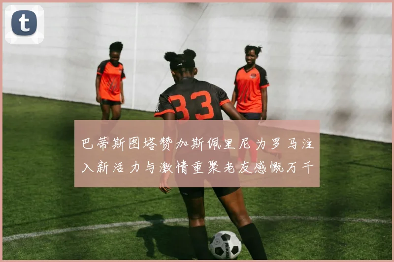 巴蒂斯图塔赞加斯佩里尼为罗马注入新活力与激情重聚老友感慨万千