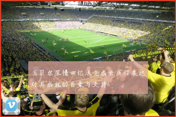 戈贝尔深情回忆沃克成长历程表达对其成就的自豪与支持