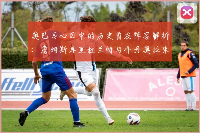 奥巴马心目中的历史首发阵容解析：詹姆斯库里杜兰特与乔丹奥拉朱旺的传奇组合