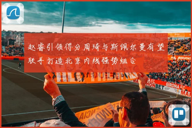 赵睿引领得分周琦与斯佩尔曼有望联手打造北京内线强势组合